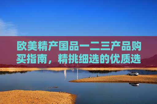 欧美精产国品一二三产品购买指南，精挑细选的优质选择与购买渠道