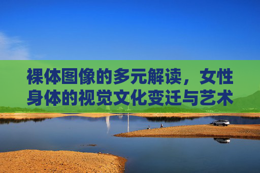 裸体图像的多元解读，女性身体的视觉文化变迁与艺术表达