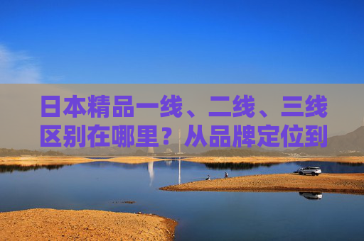日本精品一线、二线、三线区别在哪里？从品牌定位到消费体验的全解析