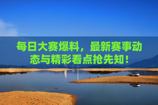 每日大赛爆料，最新赛事动态与精彩看点抢先知！