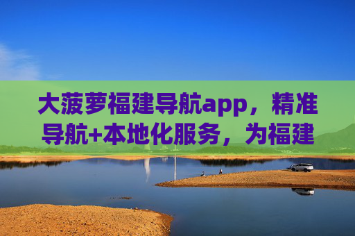 大菠萝福建导航app，精准导航+本地化服务，为福建出行赋能