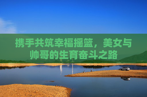携手共筑幸福摇篮，美女与帅哥的生育奋斗之路