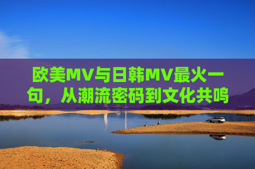 欧美MV与日韩MV最火一句，从潮流密码到文化共鸣的跨越