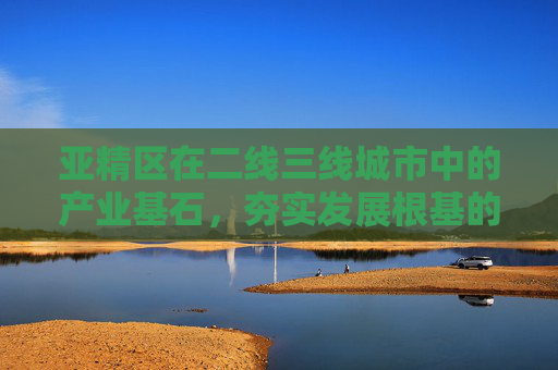 亚精区在二线三线城市中的产业基石，夯实发展根基的第一基