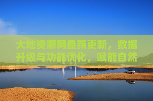 大地资源网最新更新，数据升级与功能优化，赋能自然资源管理新阶段