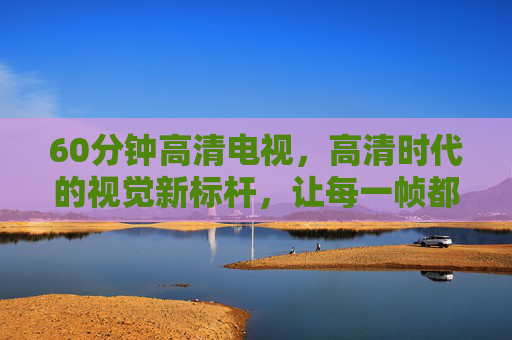 60分钟高清电视，高清时代的视觉新标杆，让每一帧都清晰动人