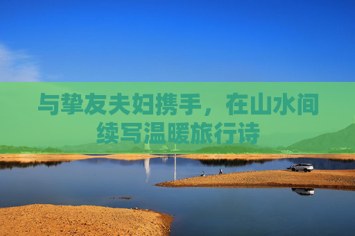 与挚友夫妇携手，在山水间续写温暖旅行诗
