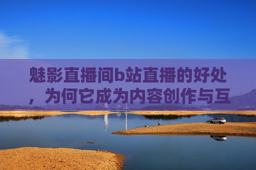 魅影直播间b站直播的好处，为何它成为内容创作与互动的新标杆？