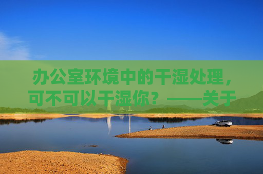 办公室环境中的干湿处理，可不可以干湿你？——关于办公空间清洁与设备使用的思考