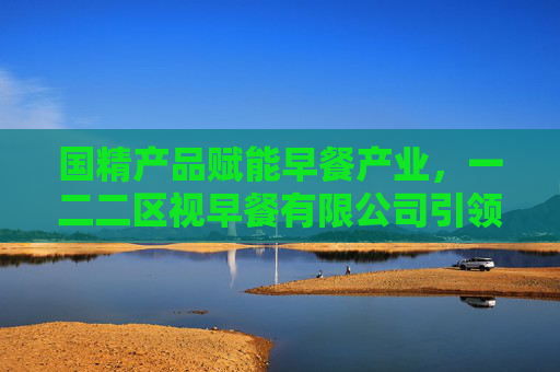 国精产品赋能早餐产业，一二二区视早餐有限公司引领健康饮食新风尚