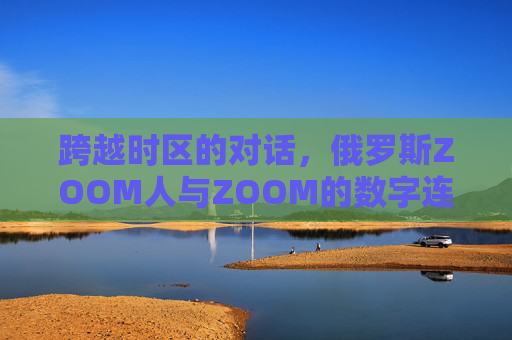跨越时区的对话，俄罗斯ZOOM人与ZOOM的数字连接与文化碰撞