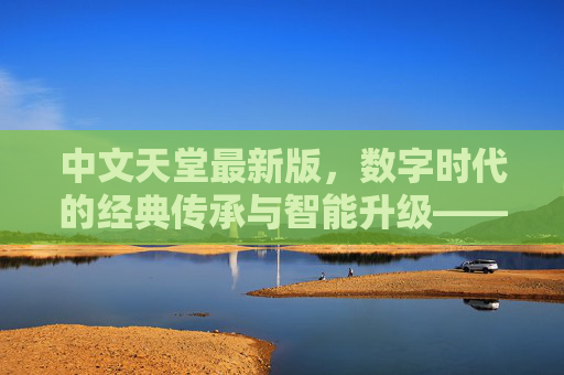 中文天堂最新版，数字时代的经典传承与智能升级——解码文化载体的全新迭代