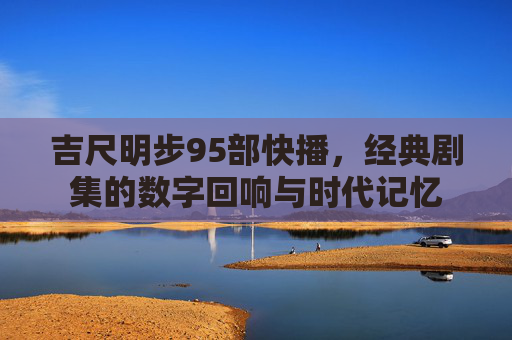 吉尺明步95部快播，经典剧集的数字回响与时代记忆