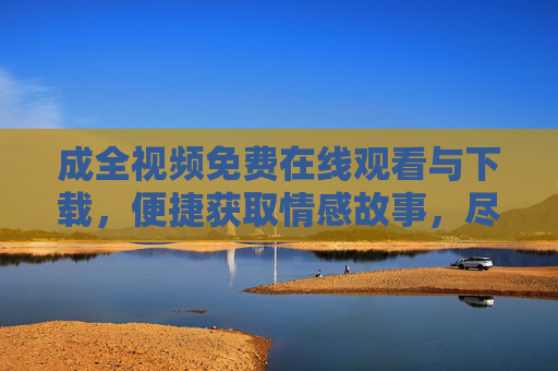 成全视频免费在线观看与下载，便捷获取情感故事，尽享视听盛宴