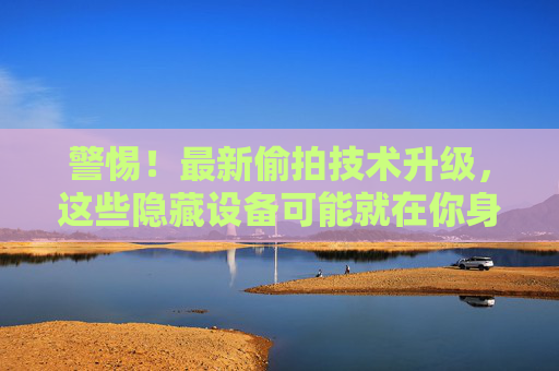 警惕！最新偷拍技术升级，这些隐藏设备可能就在你身边，如何识别与防范？