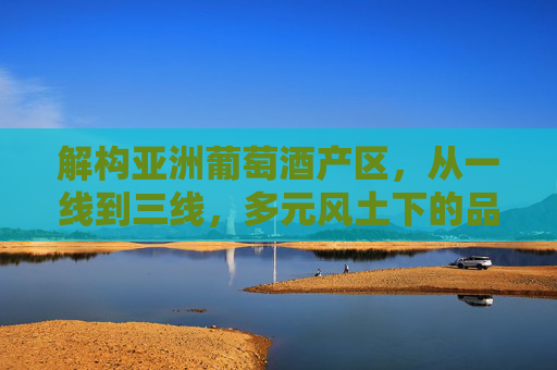 解构亚洲葡萄酒产区，从一线到三线，多元风土下的品质与机遇