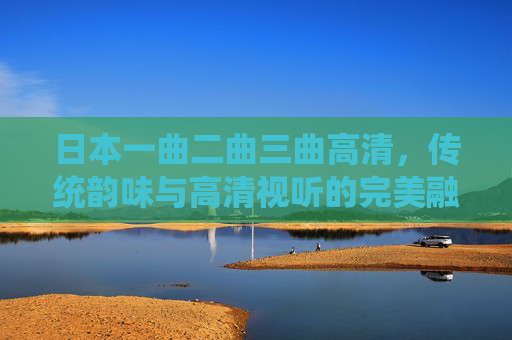 日本一曲二曲三曲高清，传统韵味与高清视听的完美融合——一场沉浸式的文化之旅
