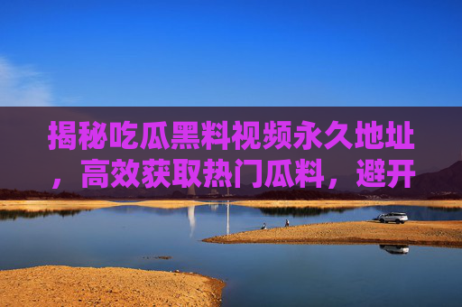 揭秘吃瓜黑料视频永久地址，高效获取热门瓜料，避开盗版与风险