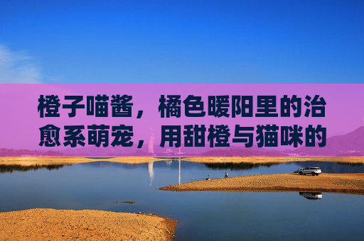 橙子喵酱，橘色暖阳里的治愈系萌宠，用甜橙与猫咪的碰撞点亮日常