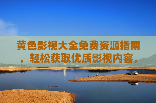黄色影视大全免费资源指南，轻松获取优质影视内容，注意事项全解析