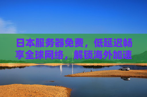 日本服务器免费，低延迟畅享全球网络，解锁海外加速新体验