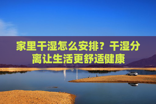 家里干湿怎么安排？干湿分离让生活更舒适健康