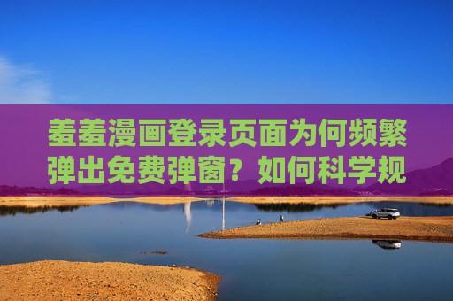 羞羞漫画登录页面为何频繁弹出免费弹窗？如何科学规避？