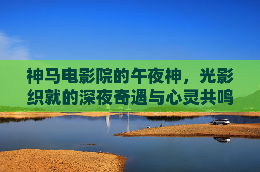 神马电影院的午夜神，光影织就的深夜奇遇与心灵共鸣
