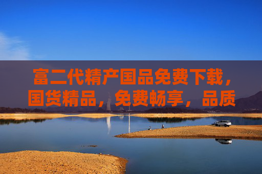 富二代精产国品免费下载，国货精品，免费畅享，品质生活新选择