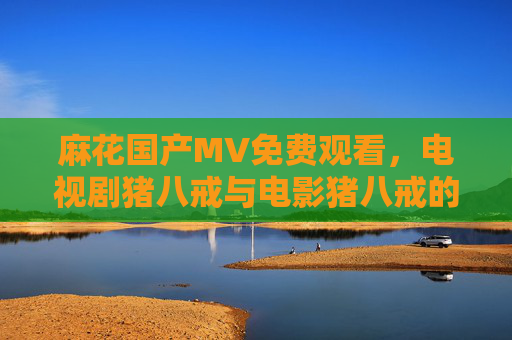 麻花国产MV免费观看，电视剧猪八戒与电影猪八戒的趣味解读与经典回顾