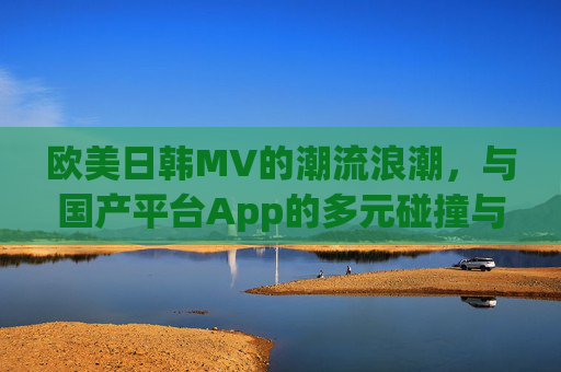 欧美日韩MV的潮流浪潮，与国产平台App的多元碰撞与融合——一场视听体验的深度对话