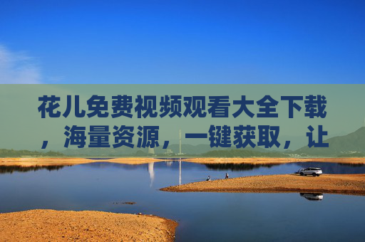花儿免费视频观看大全下载，海量资源，一键获取，让你的娱乐生活更精彩！