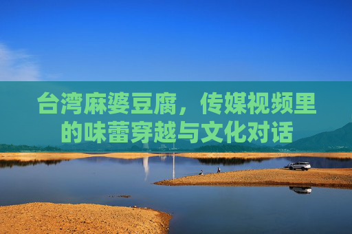 台湾麻婆豆腐，传媒视频里的味蕾穿越与文化对话