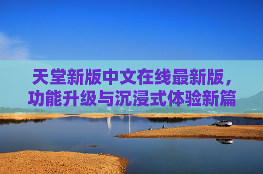 天堂新版中文在线最新版，功能升级与沉浸式体验新篇章
