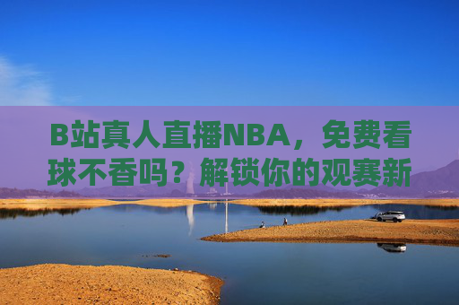 B站真人直播NBA，免费看球不香吗？解锁你的观赛新方式