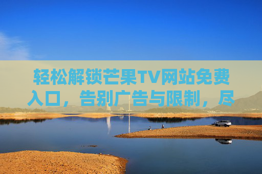 轻松解锁芒果TV网站免费入口，告别广告与限制，尽享海量影视资源