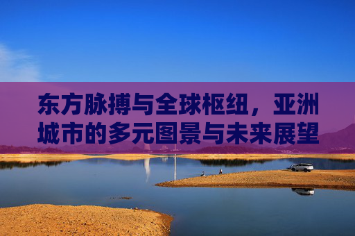 东方脉搏与全球枢纽，亚洲城市的多元图景与未来展望