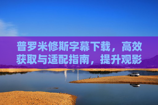 普罗米修斯字幕下载，高效获取与适配指南，提升观影体验的实用方法