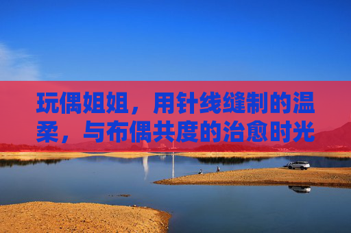 玩偶姐姐，用针线缝制的温柔，与布偶共度的治愈时光
