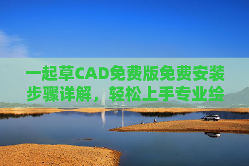 一起草CAD免费版免费安装步骤详解，轻松上手专业绘图工具