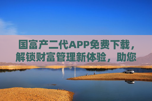 国富产二代APP免费下载，解锁财富管理新体验，助您轻松掌控资产！
