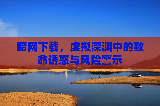 暗网下载，虚拟深渊中的致命诱惑与风险警示