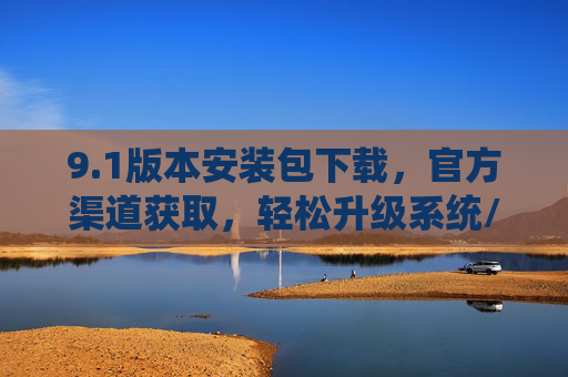 9.1版本安装包下载，官方渠道获取，轻松升级系统/软件，享受新功能与优化体验