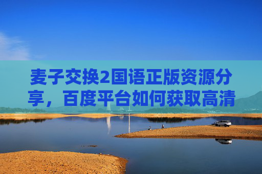 麦子交换2国语正版资源分享，百度平台如何获取高清无删减版指南
