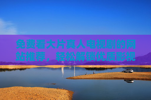 免费看大片真人电视剧的网站推荐，轻松解锁优质影视资源，在家畅享精彩剧情