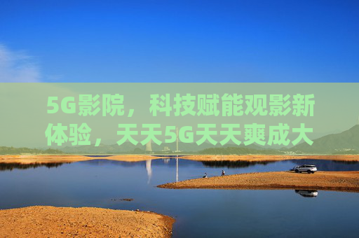 5G影院，科技赋能观影新体验，天天5G天天爽成大陆地区文化新风尚