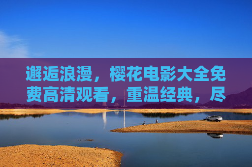 邂逅浪漫，樱花电影大全免费高清观看，重温经典，尽享视觉盛宴