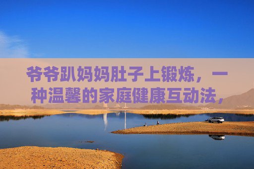 爷爷趴妈妈肚子上锻炼，一种温馨的家庭健康互动法，传递传统养生智慧