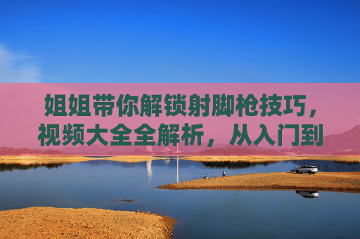 姐姐带你解锁射脚枪技巧，视频大全全解析，从入门到精通的实战指南