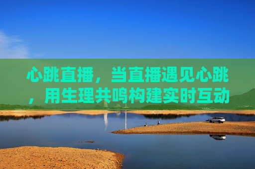 心跳直播，当直播遇见心跳，用生理共鸣构建实时互动的温度